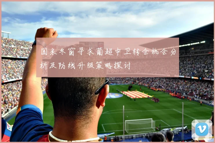 国米冬窗寻求葡超中卫转会机会分析及防线升级策略探讨