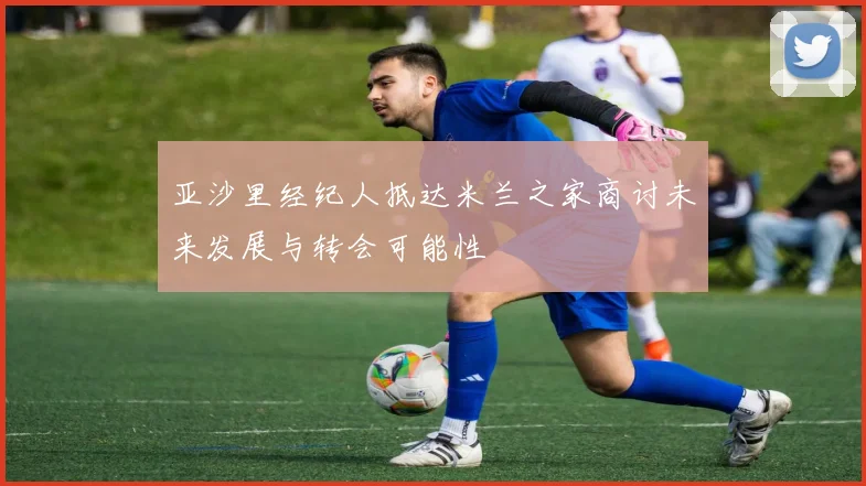 亚沙里经纪人抵达米兰之家商讨未来发展与转会可能性