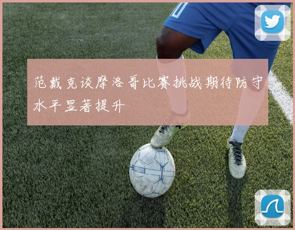 范戴克谈摩洛哥比赛挑战期待防守水平显著提升