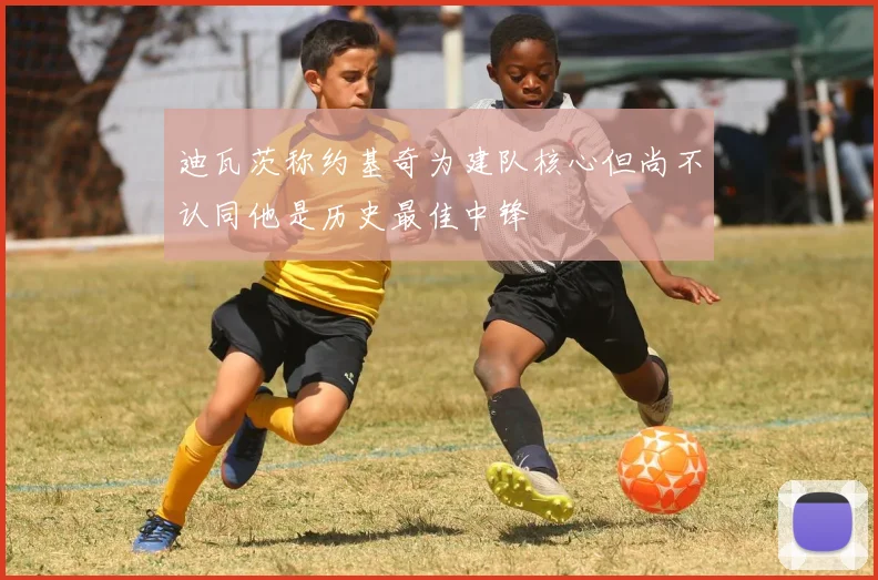 迪瓦茨称约基奇为建队核心但尚不认同他是历史最佳中锋