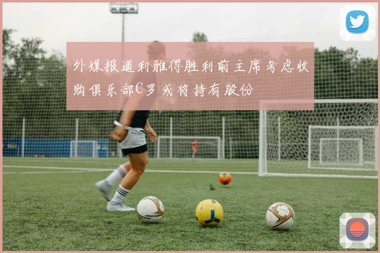 外媒报道利雅得胜利前主席考虑收购俱乐部C罗或将持有股份