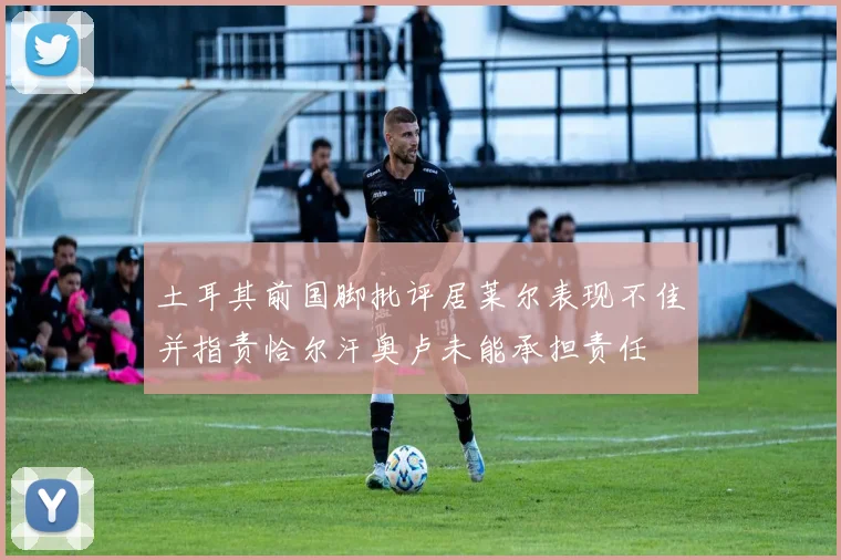 土耳其前国脚批评居莱尔表现不佳并指责恰尔汗奥卢未能承担责任