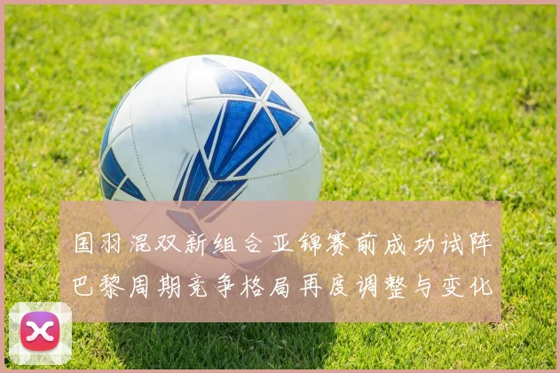 国羽混双新组合亚锦赛前成功试阵巴黎周期竞争格局再度调整与变化