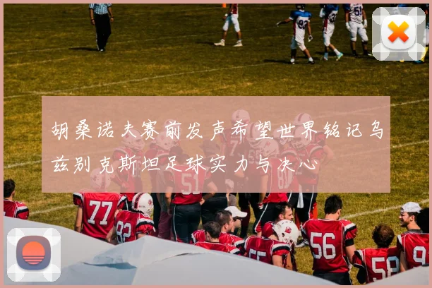 胡桑诺夫赛前发声希望世界铭记乌兹别克斯坦足球实力与决心