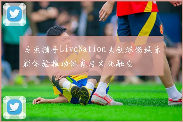 马竞携手LiveNation共创球场娱乐新体验推动体育与文化融合