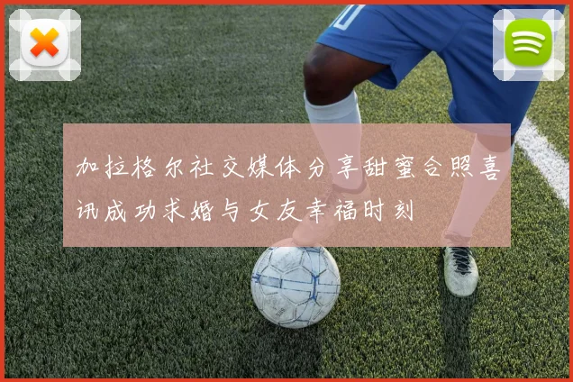 加拉格尔社交媒体分享甜蜜合照喜讯成功求婚与女友幸福时刻