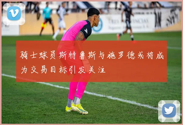 骑士球员斯特鲁斯与施罗德或将成为交易目标引发关注