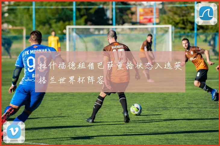 拉什福德租借巴萨重拾状态入选英格兰世界杯阵容