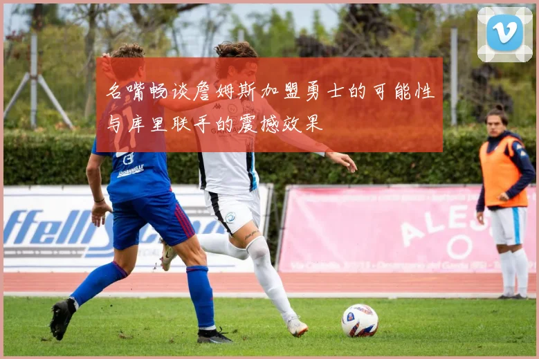名嘴畅谈詹姆斯加盟勇士的可能性与库里联手的震撼效果