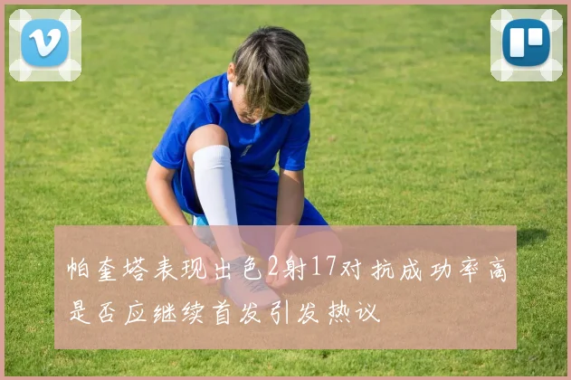 帕奎塔表现出色2射17对抗成功率高是否应继续首发引发热议