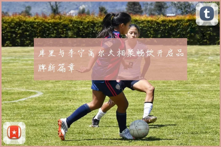 库里与李宁高尔夫相聚畅饮开启品牌新篇章
